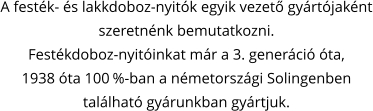 A festék- és lakkdoboz-nyitók egyik vezető gyártójaként szeretnénk bemutatkozni. Festékdoboz-nyitóinkat már a 3. generáció óta,  1938 óta 100 %-ban a németországi Solingenben  található gyárunkban gyártjuk.