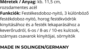 Méretek / Anyag: kb. 11,5 cm,  rozsdamentes acél Funkciók: Festékesdoboz-nyitó, 3 különböző  festékdoboz-nyitó, horog festékvödrök  kinyitásához és a festék lekaparásához a  keverőrudról, 6-os / 8-as / 10-es kulcsok,  szárnyas csavarok kinyitójai, sörnyitók  MADE IN SOLINGEN/GERMANY