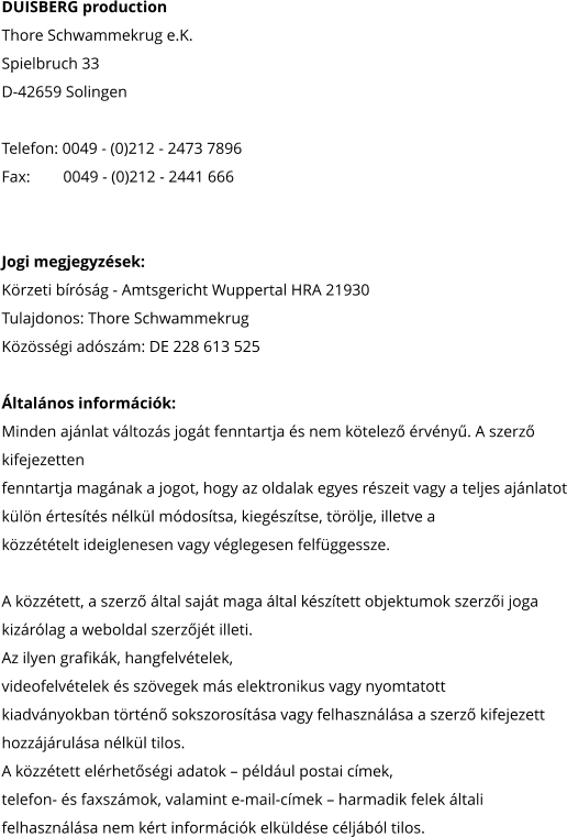 DUISBERG production Thore Schwammekrug e.K. Spielbruch 33 D-42659 Solingen  Telefon: 0049 - (0)212 - 2473 7896 Fax: 	     0049 - (0)212 - 2441 666     Jogi megjegyzések: Körzeti bíróság - Amtsgericht Wuppertal HRA 21930 Tulajdonos: Thore Schwammekrug Közösségi adószám: DE 228 613 525  Általános információk: Minden ajánlat változás jogát fenntartja és nem kötelező érvényű. A szerző  kifejezetten fenntartja magának a jogot, hogy az oldalak egyes részeit vagy a teljes ajánlatot külön értesítés nélkül módosítsa, kiegészítse, törölje, illetve a közzétételt ideiglenesen vagy véglegesen felfüggessze.   A közzétett, a szerző által saját maga által készített objektumok szerzői joga kizárólag a weboldal szerzőjét illeti. Az ilyen grafikák, hangfelvételek, videofelvételek és szövegek más elektronikus vagy nyomtatott kiadványokban történő sokszorosítása vagy felhasználása a szerző kifejezett  hozzájárulása nélkül tilos. A közzétett elérhetőségi adatok – például postai címek, telefon- és faxszámok, valamint e-mail-címek – harmadik felek általi felhasználása nem kért információk elküldése céljából tilos.